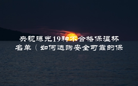 央视曝光19种不合格保温杯名单（如何选购安全可靠的保温杯？）