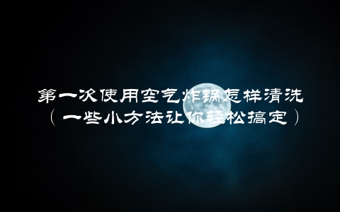 第一次使用空气炸锅怎样清洗（一些小方法让你轻松搞定）