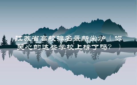 江苏省高校排名最新出炉（你关心的这些学校上榜了吗？）