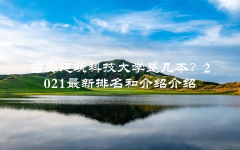 西安建筑科技大学是几本？2021最新排名和介绍介绍