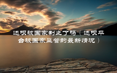 还呗被国家制止了吗（还呗平台被国家监管的最新情况）