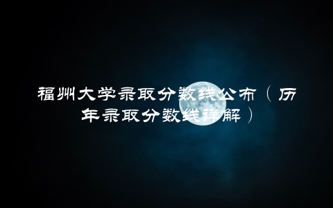 福州大学录取分数线公布（历年录取分数线详解）