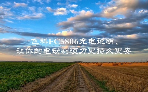 飞科FC5806充电说明，让你的电动剃须刀更持久更安全