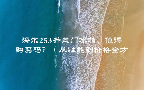 海尔253升三门冰箱，值得购买吗？（从性能到价格全方位分析）