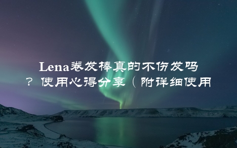 Lena卷发棒真的不伤发吗？使用心得分享（附详细使用指南）