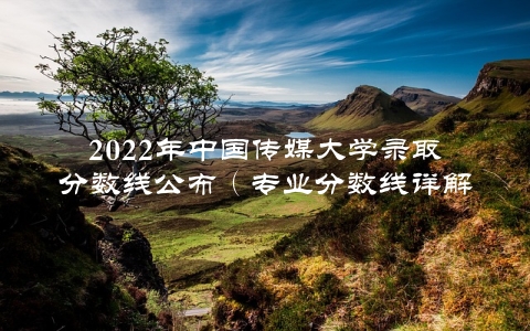 2022年中国传媒大学录取分数线公布（专业分数线详解，考生必读）