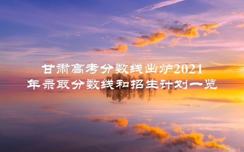 甘肃高考分数线出炉2021年录取分数线和招生计划一览