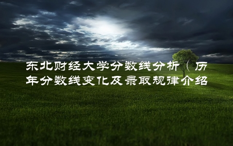 东北财经大学分数线分析（历年分数线变化及录取规律介绍）