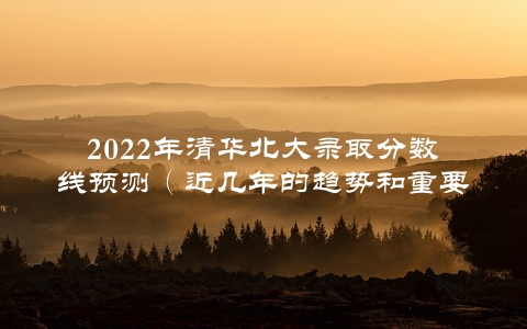 2022年清华北大录取分数线预测（近几年的趋势和重要变化）