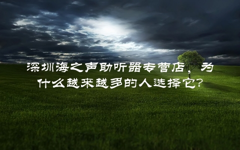 深圳海之声助听器专营店，为什么越来越多的人选择它？