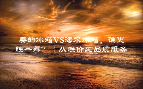 美的冰箱VS海尔冰箱，谁更胜一筹？（从性价比品质服务等多个维度对比）