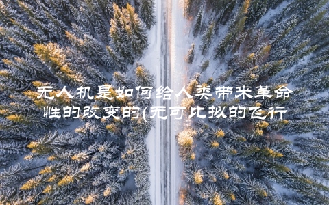 无人机是如何给人类带来革命性的改变的(无可比拟的飞行体验)