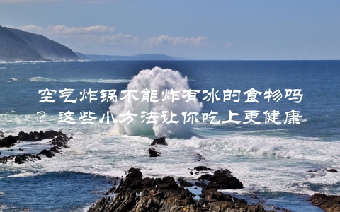 空气炸锅不能炸有冰的食物吗？这些小方法让你吃上更健康的美食