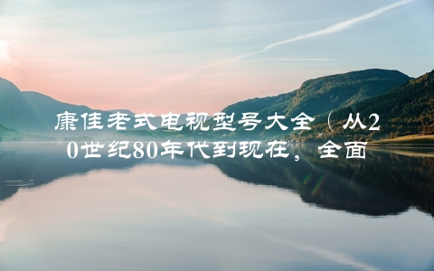 康佳老式电视型号大全（从20世纪80年代到现在，全面盘点康佳电视的演变历程）