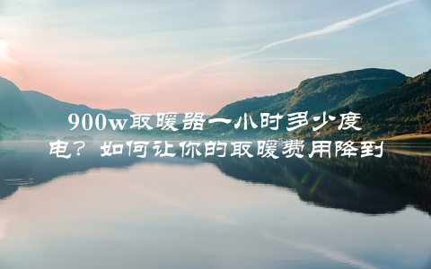 900w取暖器一小时多少度电？如何让你的取暖费用降到最低？