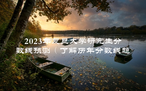 2023年复旦大学研究生分数线预测（了解历年分数线趋势，提前规划备战）