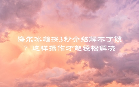 海尔冰箱按3秒介绍解不了锁？这样操作才能轻松解决