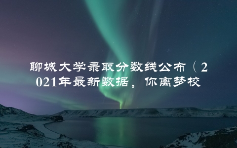 聊城大学录取分数线公布（2021年最新数据，你离梦校还差多少分？）