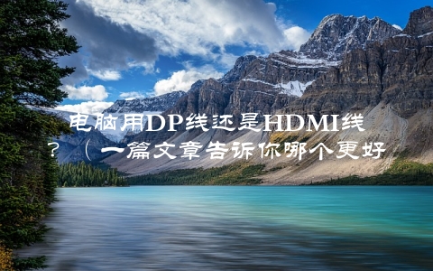 电脑用DP线还是HDMI线？（一篇文章告诉你哪个更好用）