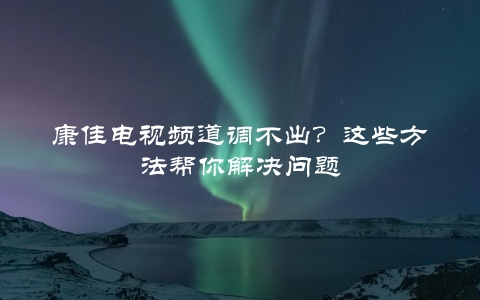 康佳电视频道调不出？这些方法帮你解决问题