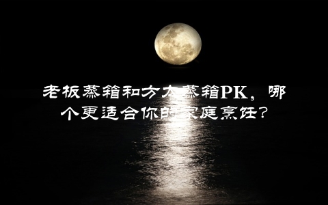 老板蒸箱和方太蒸箱PK，哪个更适合你的家庭烹饪？