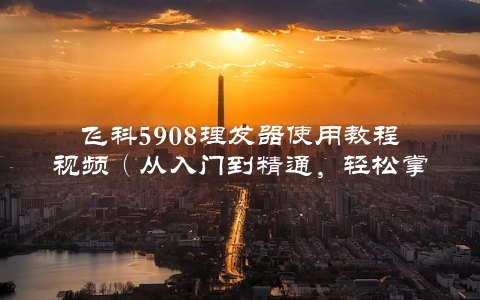 飞科5908理发器使用教程视频（从入门到精通，轻松掌握）