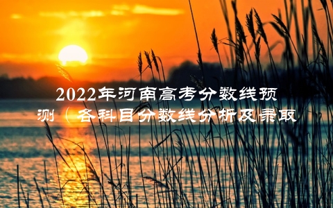 2022年河南高考分数线预测（各科目分数线分析及录取规则解读）