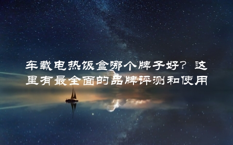 车载电热饭盒哪个牌子好？这里有最全面的品牌评测和使用体验分享