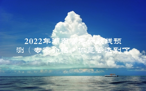 2022年湖南高考分数线预测（专家介绍，你是否达到了这个水平？）