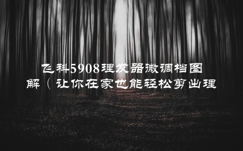 飞科5908理发器微调档图解（让你在家也能轻松剪出理想发型）