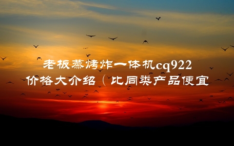 老板蒸烤炸一体机cq922价格大介绍（比同类产品便宜30%的原因是什么？）