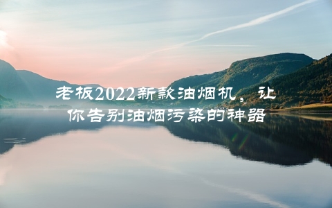 老板2022新款油烟机，让你告别油烟污染的神器