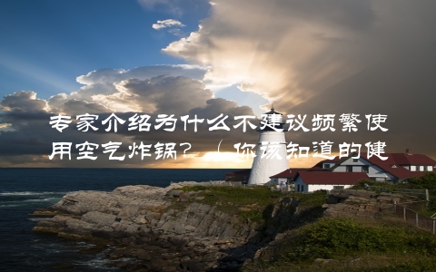 专家介绍为什么不建议频繁使用空气炸锅？（你该知道的健康食用知识）