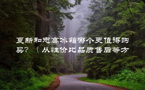 夏新和志高冰箱哪个更值得购买？（从性价比品质售后等方面来分析）