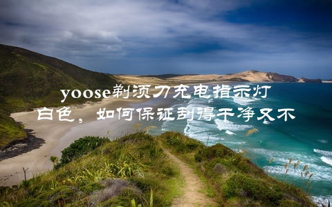 yoose剃须刀充电指示灯白色，如何保证刮得干净又不伤皮肤？