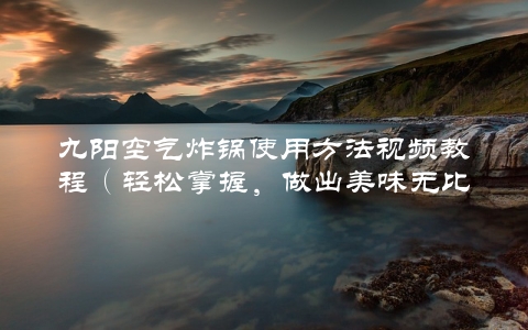 九阳空气炸锅使用方法视频教程（轻松掌握，做出美味无比的饭菜）