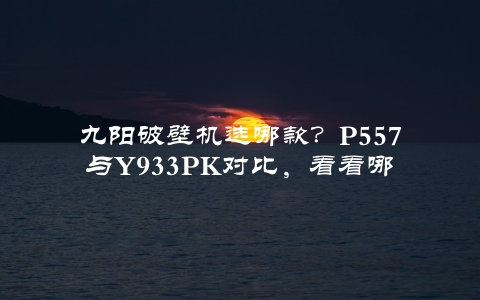 九阳破壁机选哪款？P557与Y93K对比，看看哪个更适合你