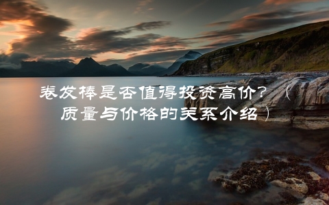 卷发棒是否值得投资高价？（质量与价格的关系介绍）