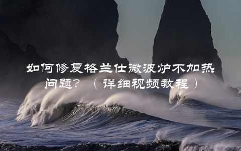 如何修复格兰仕微波炉不加热问题？（详细视频教程）