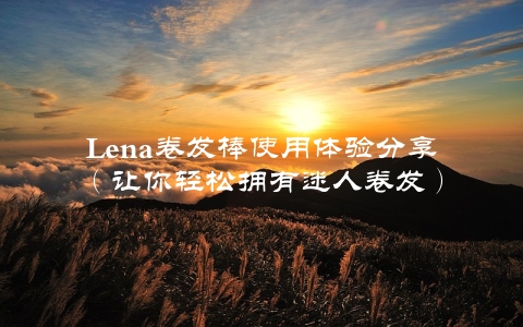 Lena卷发棒使用体验分享（让你轻松拥有迷人卷发）