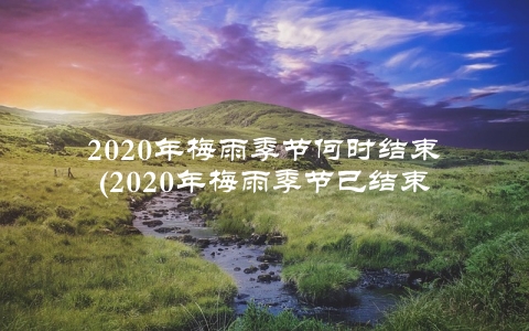 2020年梅雨季节何时结束(2020年梅雨季节已结束)