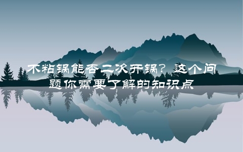 不粘锅能否二次开锅？这个问题你需要了解的知识点