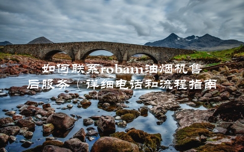 如何联系robam油烟机售后服务（详细电话和流程指南）