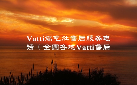 Vatti煤气灶售后服务电话（全国各地Vatti售后服务电话汇总）