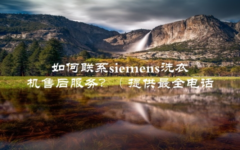 如何联系siemens洗衣机售后服务？（提供最全电话网址微信等联系方式）