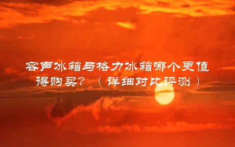 容声冰箱与格力冰箱哪个更值得购买？（详细对比评测）