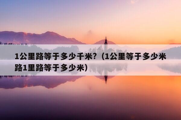 1公里路等于多少千米?（1公里等于多少米路1里路等于多少米）