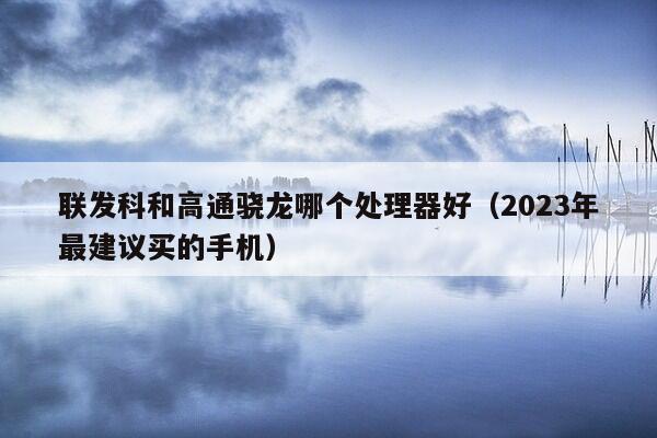 联发科和高通骁龙哪个处理器好（2023年最建议买的手机）