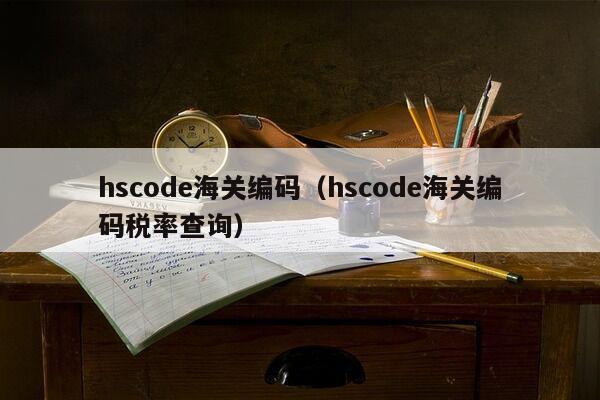 hscode海关编码（hscode海关编码税率查询）