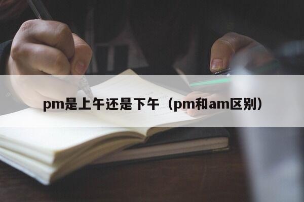 pm是上午还是下午（pm和am区别）